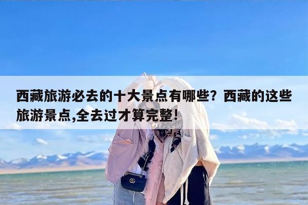 西藏旅游必去的十大景点有哪些？西藏的这些旅游景点,全去过才算完整!