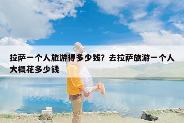拉萨一个人旅游得多少钱？去拉萨旅游一个人大概花多少钱