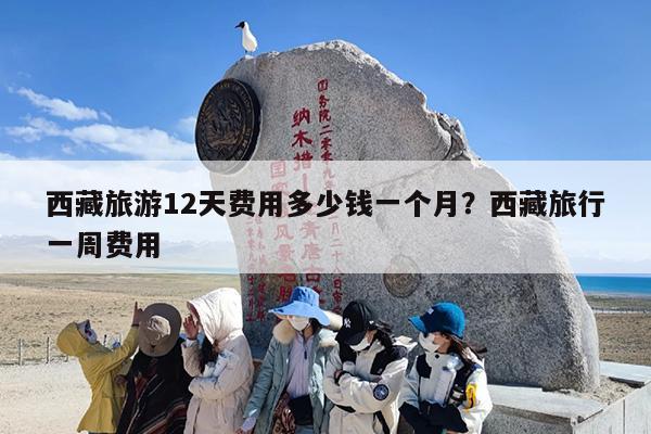 西藏旅游12天费用多少钱一个月？西藏旅行一周费用