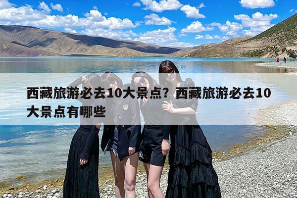 西藏旅游必去10大景点？西藏旅游必去10大景点有哪些