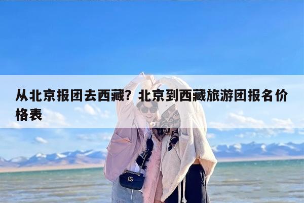 从北京报团去西藏？北京到西藏旅游团报名价格表