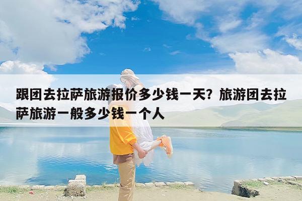 跟团去拉萨旅游报价多少钱一天？旅游团去拉萨旅游一般多少钱一个人