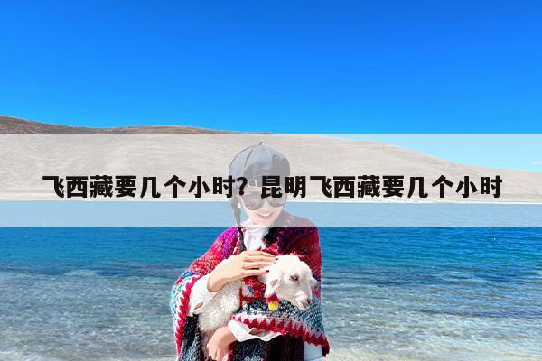 飞西藏要几个小时？昆明飞西藏要几个小时
