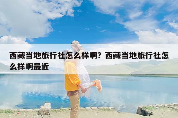 西藏当地旅行社怎么样啊？西藏当地旅行社怎么样啊最近
