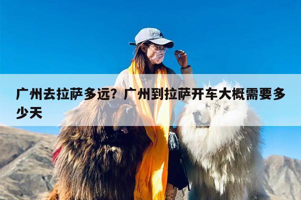 广州去拉萨多远？广州到拉萨开车大概需要多少天