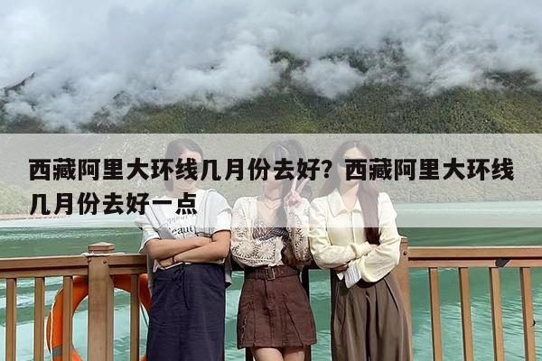 西藏阿里大环线几月份去好？西藏阿里大环线几月份去好一点