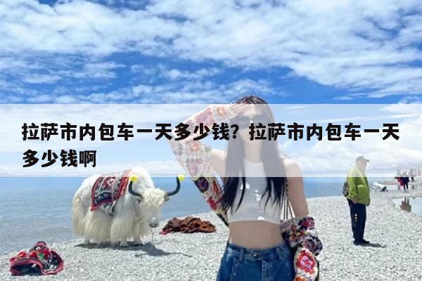 拉萨市内包车一天多少钱？拉萨市内包车一天多少钱啊