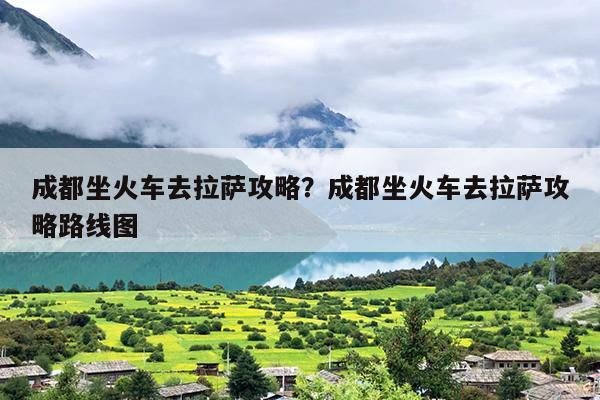 成都坐火车去拉萨攻略？成都坐火车去拉萨攻略路线图