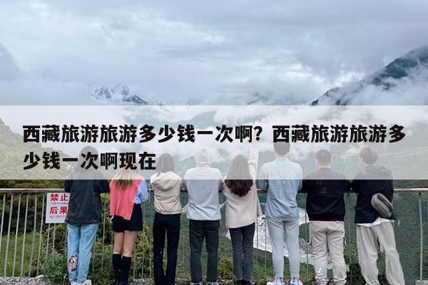 西藏旅游旅游多少钱一次啊？西藏旅游旅游多少钱一次啊现在