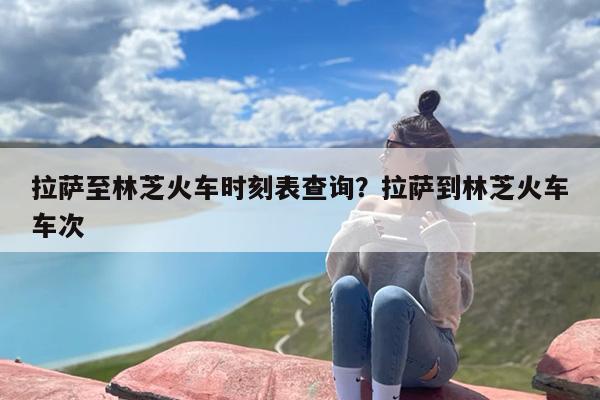 拉萨至林芝火车时刻表查询？拉萨到林芝火车车次