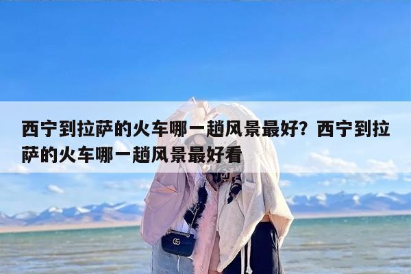 西宁到拉萨的火车哪一趟风景最好？西宁到拉萨的火车哪一趟风景最好看