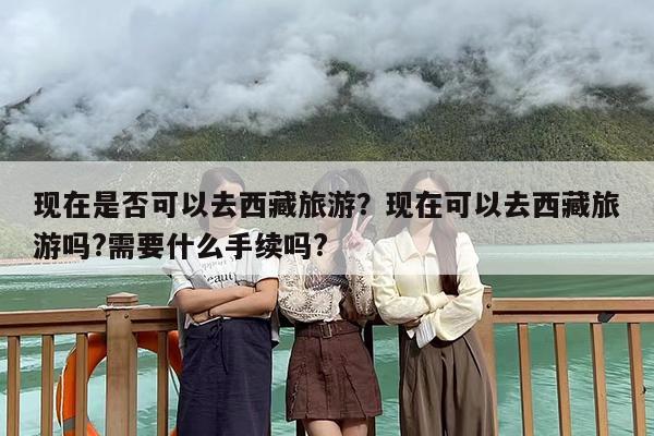 现在是否可以去西藏旅游？现在可以去西藏旅游吗?需要什么手续吗?