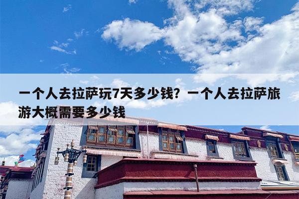 一个人去拉萨玩7天多少钱？一个人去拉萨旅游大概需要多少钱