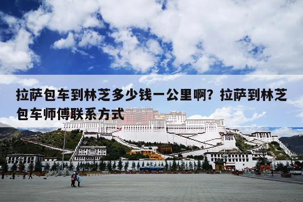 拉萨包车到林芝多少钱一公里啊？拉萨到林芝包车师傅联系方式