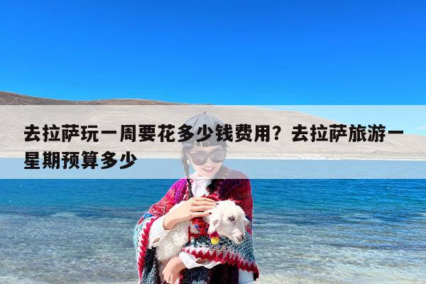 去拉萨玩一周要花多少钱费用？去拉萨旅游一星期预算多少