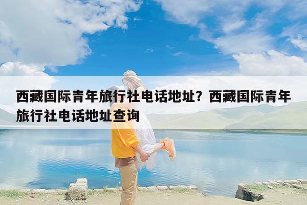 西藏国际青年旅行社电话地址？西藏国际青年旅行社电话地址查询