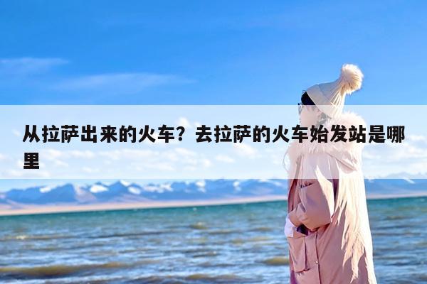 从拉萨出来的火车？去拉萨的火车始发站是哪里