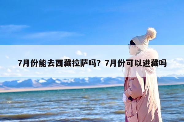 7月份能去西藏拉萨吗？7月份可以进藏吗