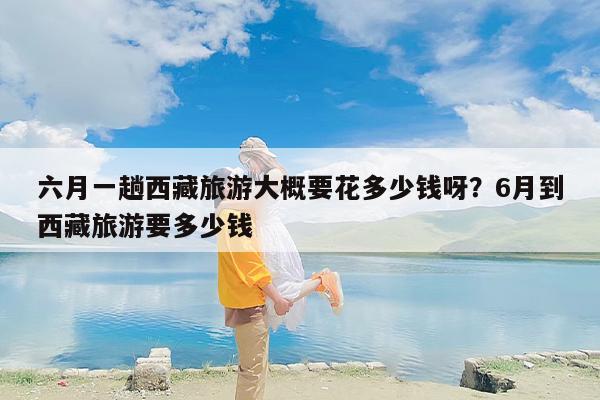 六月一趟西藏旅游大概要花多少钱呀？6月到西藏旅游要多少钱