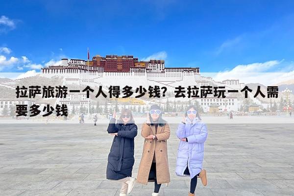 拉萨旅游一个人得多少钱？去拉萨玩一个人需要多少钱