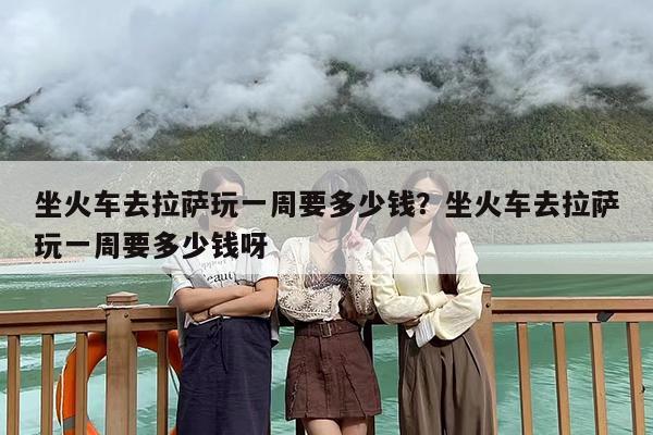 坐火车去拉萨玩一周要多少钱？坐火车去拉萨玩一周要多少钱呀