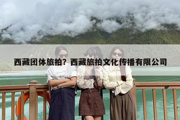 西藏团体旅拍？西藏旅拍文化传播有限公司