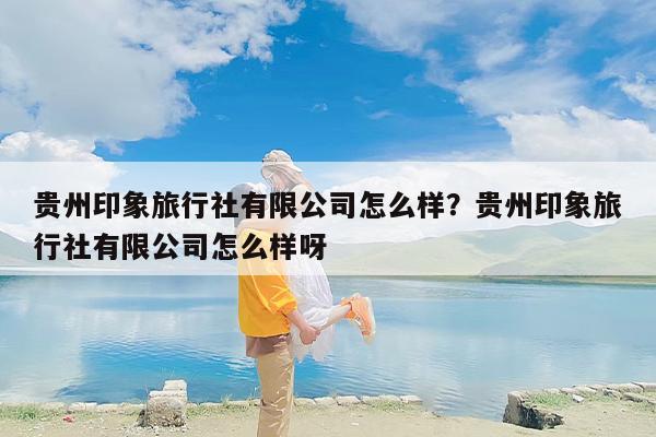 贵州印象旅行社有限公司怎么样？贵州印象旅行社有限公司怎么样呀