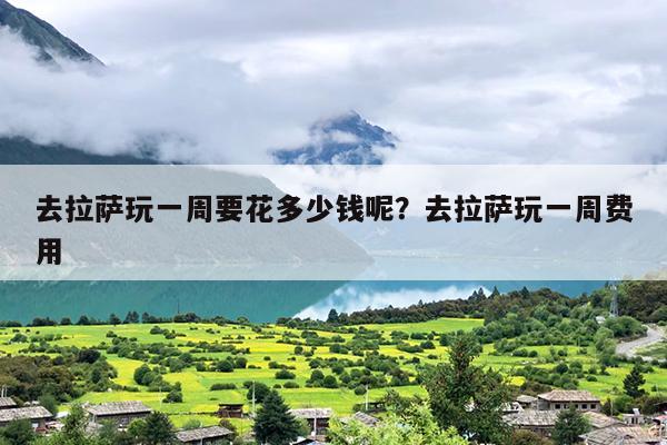 去拉萨玩一周要花多少钱呢？去拉萨玩一周费用