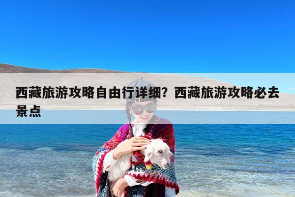 西藏旅游攻略自由行详细？西藏旅游攻略必去景点