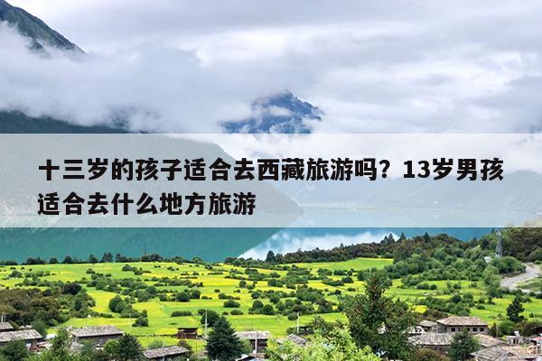 十三岁的孩子适合去西藏旅游吗？13岁男孩适合去什么地方旅游