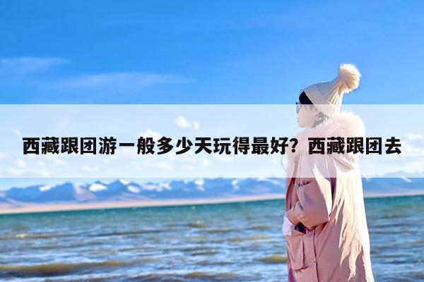 西藏跟团游一般多少天玩得最好？西藏跟团去
