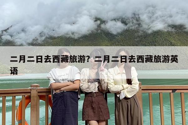二月二日去西藏旅游？二月二日去西藏旅游英语