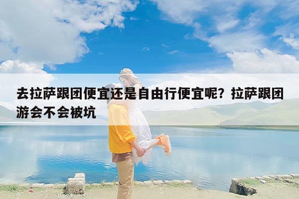 去拉萨跟团便宜还是自由行便宜呢？拉萨跟团游会不会被坑