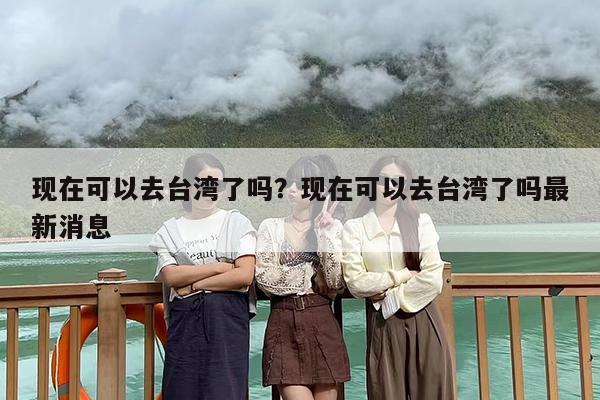 现在可以去台湾了吗？现在可以去台湾了吗最新消息