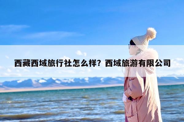 西藏西域旅行社怎么样？西域旅游有限公司