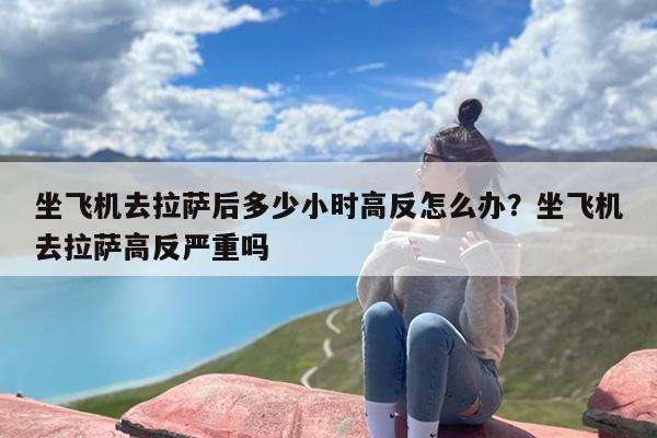 坐飞机去拉萨后多少小时高反怎么办？坐飞机去拉萨高反严重吗