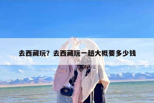 去西藏玩？去西藏玩一趟大概要多少钱
