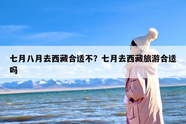 七月八月去西藏合适不？七月去西藏旅游合适吗