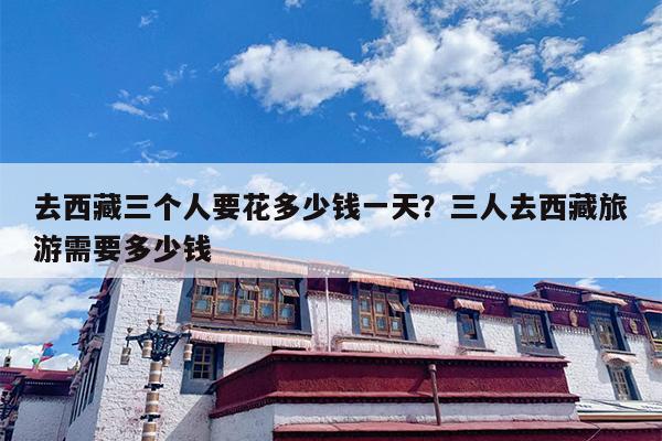 去西藏三个人要花多少钱一天？三人去西藏旅游需要多少钱