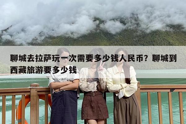 聊城去拉萨玩一次需要多少钱人民币？聊城到西藏旅游要多少钱