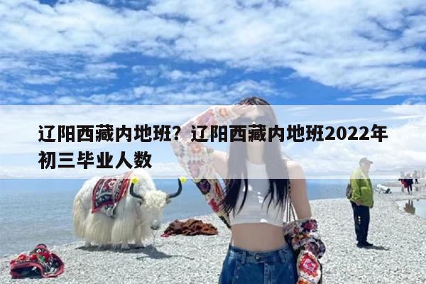 辽阳西藏内地班？辽阳西藏内地班2022年初三毕业人数