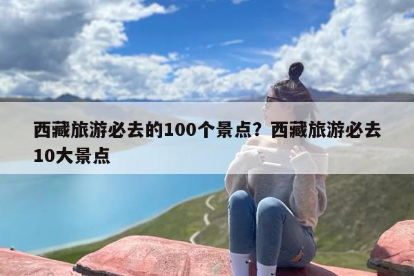 西藏旅游必去的100个景点？西藏旅游必去10大景点