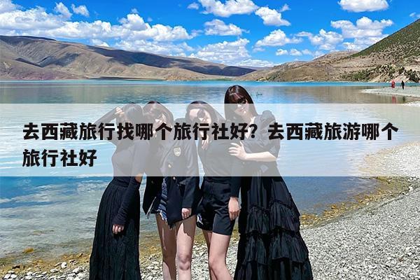 去西藏旅行找哪个旅行社好？去西藏旅游哪个旅行社好