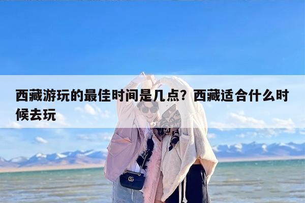 西藏游玩的最佳时间是几月？西藏适合什么时候去玩