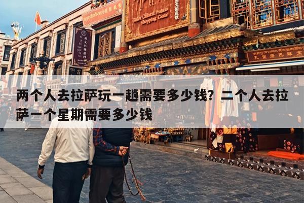 两个人去拉萨玩一趟需要多少钱？二个人去拉萨一个星期需要多少钱