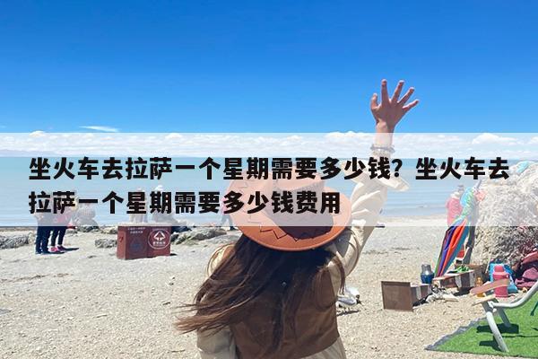 坐火车去拉萨一个星期需要多少钱？坐火车去拉萨一个星期需要多少钱费用