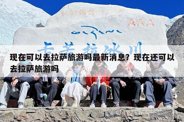 现在可以去拉萨旅游吗最新消息？现在还可以去拉萨旅游吗