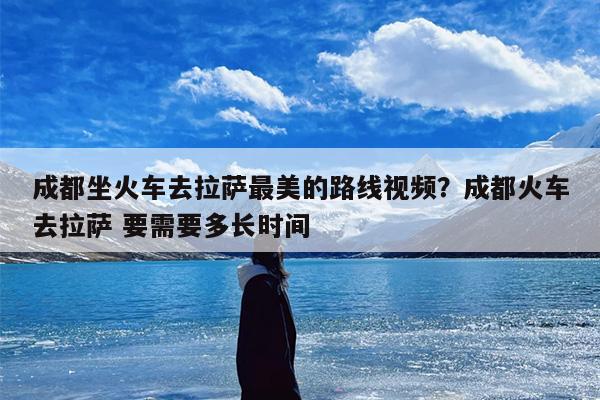 成都坐火车去拉萨最美的路线视频？成都火车去拉萨 要需要多长时间