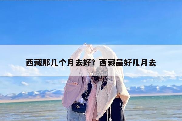 西藏那几个月去好？西藏最好几月去