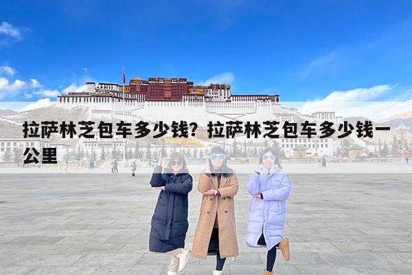 拉萨林芝包车多少钱？拉萨林芝包车多少钱一公里